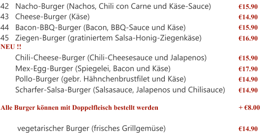 42 Nacho-Burger (Nachos, Chili con Carne und Käse-Sauce) €15.90 43 Cheese-Burger (Käse) €14.90 44 Bacon-BBQ-Burger (Bacon, BBQ-Sauce und Käse) €15.90 45 Ziegen-Burger (gratiniertem Salsa-Honig-Ziegenkäse) €16.90 NEU !! Chili-Cheese-Burger (Chili-Cheesesauce und Jalapenos) €15.90 Mex-Egg-Burger (Spiegelei, Bacon und Käse) €17.90 Pollo-Burger (gebr. Hähnchenbrustfilet und Käse) €14.90 Scharfer-Salsa-Burger (Salsasauce, Jalapenos und Chilisauce) €14.90 Alle Burger können mit Doppelfleisch bestellt werden + €8.00  vegetarischer Burger (frisches Grillgemüse) €14.90