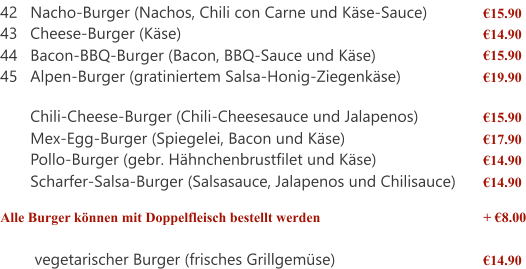 42 Nacho-Burger (Nachos, Chili con Carne und Käse-Sauce) €15.90 43 Cheese-Burger (Käse) €14.90 44 Bacon-BBQ-Burger (Bacon, BBQ-Sauce und Käse) €15.90 45 Alpen-Burger (gratiniertem Salsa-Honig-Ziegenkäse) €19.90  Chili-Cheese-Burger (Chili-Cheesesauce und Jalapenos) €15.90 Mex-Egg-Burger (Spiegelei, Bacon und Käse) €17.90 Pollo-Burger (gebr. Hähnchenbrustfilet und Käse) €14.90 Scharfer-Salsa-Burger (Salsasauce, Jalapenos und Chilisauce) €14.90 Alle Burger können mit Doppelfleisch bestellt werden + €8.00  vegetarischer Burger (frisches Grillgemüse) €14.90